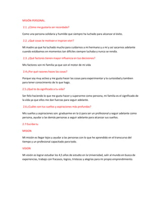 MISIÓN PERSONAL.
2.1. ¿Cómo me gustaría ser recordado?
Como una persona solidaria y humilde que siempre ha luchado para alcanzar el éxito.
2.2. ¿Qué cosas te motivan e inspiran vivir?
Mi madre ya que ha luchado mucho para cuidarnos a mi hermano y a mí y así sacarnos adelante
cuando estábamos en momentos tan difíciles siempre luchaba y nunca se rendía.
2.3. ¿Qué factores tienen mayor influencia en tus decisiones?
Mis factores son mi familia ya que son el motor de mi vida
2.4 ¿Por qué razones haces las cosas?
Porque soy muy activo y me gusta hacer las cosas para experimentar y la curiosidad y tambien
para tener conocimiento de lo que hago.
2.5 ¿Qué te da significado a tu vida?
Ser feliz haciendo lo que me gusta hacer y superarme como persona, mi familia es el significado de
la vida ya que ellos me dan fuerzas para seguir adelante.
2.6 ¿Cuáles son tus sueños y aspiraciones más profundas?
Mis sueños y aspiraciones son: graduarme en la U para ser un profesional y seguir adelante como
persona, ayudar a las demás personas a seguir adelante para alcanzar sus sueños.
2.7 Escribe tu
MISION
Mi misión es llegar lejos y ayudar a las personas con lo que he aprendido en el transcurso del
tiempo y un profesional capacitado para todo.
VISION
Mi visión es lograr estudiar los 4,5 años de estudio en la Universidad, salir al mundo en busca de
experiencias, trabajo con fracasos, logros, tristezas y alegrías para mi propio emprendimiento.
 