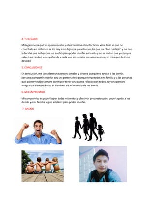 4. TU LEGADO.
Mi legado seria que los quiero mucho y ellos han sido el motor de mi vida, todo lo que he
cosechado en mi futuro se los doy a mis hijos ya que ellos son los que me ¨han cuidado¨ y me han
y decirles que luchen pos sus sueños para poder triunfar en la vida y no se rindan que yo siempre
estaré apoyando y acompañando a cada uno de ustedes en sus corazones, sin más que decir me
despido
5. CONCLUSIONES
En conclusión, me consideró una persona amable y sincera que quiero ayudar a las demás
personas compartir enseñar soy una persona feliz porque tengo todo a mi familia y a las personas
que quiero y están siempre conmigo y tener una buena relación con todos, soy una persona
íntegra que siempre busca el bienestar de mí mismo y de los demás.
6. MI COMPROMISO
Mi compromiso es poder lograr todas mis metas y objetivos propuestos para poder ayudar a los
demás y a mi familia seguir adelante para poder triunfar.
7. ANEXOS
 