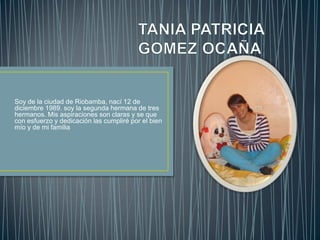 TANIA PATRICIA GOMEZ OCAÑA Soy de la ciudad de Riobamba, nací 12 de diciembre 1989. soy la segunda hermana de tres hermanos. Mis aspiraciones son claras y se que con esfuerzo y dedicación las cumpliré por el bien mío y de mi familia        