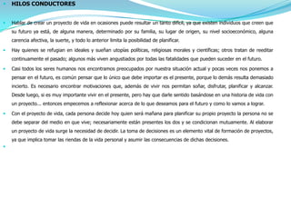    HILOS CONDUCTORES


   Hablar de crear un proyecto de vida en ocasiones puede resultar un tanto difícil, ya que existen individuos que creen que
    su futuro ya está, de alguna manera, determinado por su familia, su lugar de origen, su nivel socioeconómico, alguna
    carencia afectiva, la suerte, y todo lo anterior limita la posibilidad de planificar.

   Hay quienes se refugian en ideales y sueñan utopías políticas, religiosas morales y científicas; otros tratan de reeditar
    continuamente el pasado; algunos más viven angustiados por todas las fatalidades que pueden suceder en el futuro.

   Casi todos los seres humanos nos encontramos preocupados por nuestra situación actual y pocas veces nos ponemos a
    pensar en el futuro, es común pensar que lo único que debe importar es el presente, porque lo demás resulta demasiado
    incierto. Es necesario encontrar motivaciones que, además de vivir nos permitan soñar, disfrutar, planificar y alcanzar.
    Desde luego, si es muy importante vivir en el presente, pero hay que darle sentido basándose en una historia de vida con
    un proyecto... entonces empecemos a reflexionar acerca de lo que deseamos para el futuro y como lo vamos a lograr.

   Con el proyecto de vida, cada persona decide hoy quien será mañana para planificar su propio proyecto la persona no se
    debe separar del medio en que vive; necesariamente están presentes los dos y se condicionan mutuamente. Al elaborar
    un proyecto de vida surge la necesidad de decidir. La toma de decisiones es un elemento vital de formación de proyectos,
    ya que implica tomar las riendas de la vida personal y asumir las consecuencias de dichas decisiones.

 