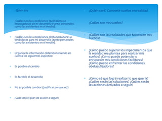  . Quién soy
 ¿Cuales son las condiciones facilitadoras o
impulsadoras de mi desarrollo (tanto personales
como las existentes en el medio).
 ¿Cuáles son las condiciones obstaculizadoras o
inhibidoras para mi desarrollo (tanto personales
como las existentes en el medio).
 Organice la información obtenida teniendo en
cuenta los siguientes aspectos:
 Es posible el cambio
 Es factible el desarrollo
 No es posible cambiar (justificar porque no)
 ¿Cuál será el plan de acción a seguir?
 ¿Quién seré? Convertir sueños en realidad
 ¿Cuáles son mis sueños?
 ¿Cuáles son las realidades que favorecen mis
sueños?
 ¿Cómo puedo superar los impedimentos que
la realidad me plantea para realizar mis
sueños? ¿Cómo puede potenciar o
enriquecer mis condiciones facilitaras?
¿Cómo puedo enfrentar las condiciones
obstaculizadoras?
 ¿Cómo sé que logré realizar lo que quería?
¿Cuáles serán las soluciones? ¿Cuáles serán
las acciones derivadas a seguir?
 