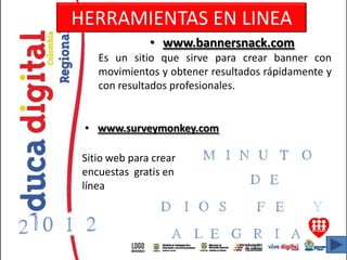 HERRAMIENTAS EN LINEA
               • www.bannersnack.com
    Es un sitio que sirve para crear banner con
    movimientos y obtener resultados rápidamente y
    con resultados profesionales.


 • www.surveymonkey.com

 Sitio web para crear
 encuestas gratis en
 línea
 