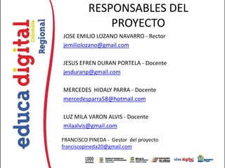 RESPONSABLES DEL
              PROYECTO
JOSE EMILIO LOZANO NAVARRO - Rector
jemiliolozano@gmail.com

JESUS EFREN DURAN PORTELA - Docente
jesduranp@gmail.com

MERCEDES HIDALY PARRA - Docente
mercedesparra58@hotmail.com

LUZ MILA VARON ALVIS - Docente
milaalvis@gmail.com

FRANCISCO PINEDA - Gestor del proyecto
franciscopineda20@gmail.com
 