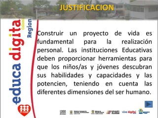 JUSTIFICACION

Construir un proyecto de vida es
fundamental para la realización
personal. Las instituciones Educativas
deben proporcionar herramientas para
que los niños/as y jóvenes descubran
sus habilidades y capacidades y las
potencien, teniendo en cuenta las
diferentes dimensiones del ser humano.
 