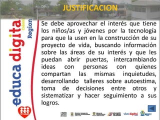 JUSTIFICACION
Se debe aprovechar el interés que tiene
los niños/as y jóvenes por la tecnología
para que la usen en la construcción de su
proyecto de vida, buscando información
sobre las áreas de su interés y que les
puedan abrir puertas, intercambiando
ideas con personas con quienes
compartan las mismas inquietudes,
desarrollando talleres sobre autoestima,
toma de decisiones entre otros y
sistematizar y hacer seguimiento a sus
logros.
 