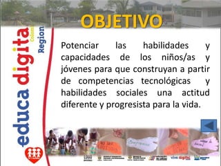 OBJETIVO
Potenciar     las    habilidades      y
capacidades de los niños/as y
jóvenes para que construyan a partir
de competencias tecnológicas          y
habilidades sociales una actitud
diferente y progresista para la vida.
 