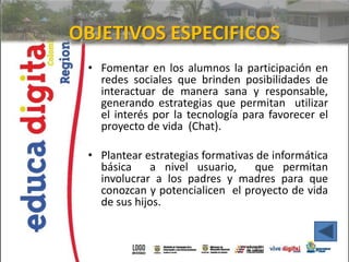 OBJETIVOS ESPECIFICOS
 • Fomentar en los alumnos la participación en
   redes sociales que brinden posibilidades de
   interactuar de manera sana y responsable,
   generando estrategias que permitan utilizar
   el interés por la tecnología para favorecer el
   proyecto de vida (Chat).

 • Plantear estrategias formativas de informática
   básica    a nivel usuario,     que permitan
   involucrar a los padres y madres para que
   conozcan y potencialicen el proyecto de vida
   de sus hijos.
 