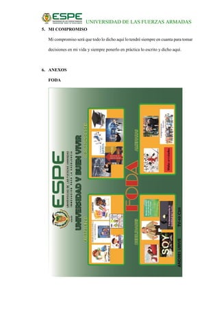 UNIVERSIDAD DE LAS FUERZAS ARMADAS
5. MI COMPROMISO
Mi compromiso será que todo lo dicho aquí lo tendré siempre en cuanta para tomar
decisiones en mi vida y siempre ponerlo en práctica lo escrito y dicho aquí.
6. ANEXOS
FODA
 