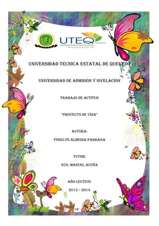 UNIVERSIDAD TECNICA ESTATAL DE QUEVEDO
UNIVERSIDAD DE ADMISIÒN Y NIVELACIÒN
TRABAJO DE ACTITUD
“PROYECTO DE VIDA”
Autora:
YOSELYN ALMEIDA PARRAGA
TUTOR:
ECO. MANUEL ACUÑA
AÑO LECTIVO:
2013 – 2014
 