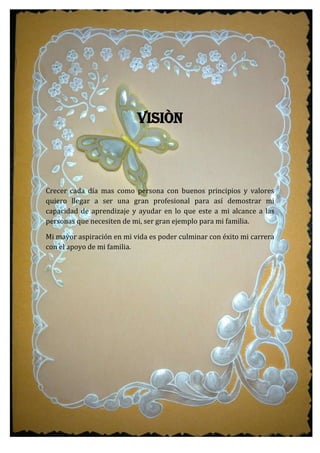 VISIÒN
Crecer cada día mas como persona con buenos principios y valores
quiero llegar a ser una gran profesional para así demostrar mi
capacidad de aprendizaje y ayudar en lo que este a mi alcance a las
personas que necesiten de mi, ser gran ejemplo para mi familia.
Mi mayor aspiración en mi vida es poder culminar con éxito mi carrera
con el apoyo de mi familia.
 