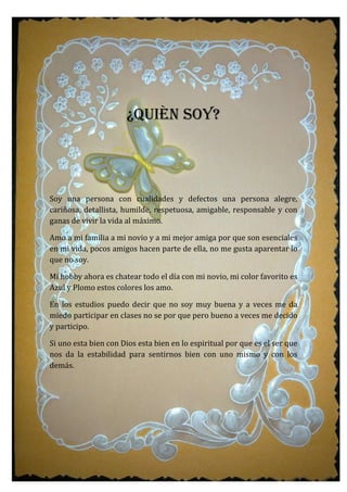 ¿QUIÈN SOY?
Soy una persona con cualidades y defectos una persona alegre,
cariñosa, detallista, humilde, respetuosa, amigable, responsable y con
ganas de vivir la vida al máximo.
Amo a mi familia a mi novio y a mi mejor amiga por que son esenciales
en mi vida, pocos amigos hacen parte de ella, no me gusta aparentar lo
que no soy.
Mi hobby ahora es chatear todo el día con mi novio, mi color favorito es
Azul y Plomo estos colores los amo.
En los estudios puedo decir que no soy muy buena y a veces me da
miedo participar en clases no se por que pero bueno a veces me decido
y participo.
Si uno esta bien con Dios esta bien en lo espiritual por que es el ser que
nos da la estabilidad para sentirnos bien con uno mismo y con los
demás.
 