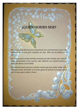¿QUIÈN QUIERO SER?
Ser una gran profesional para demostrar mis conocimientos, hacer mis
sueños y metas una gran realidad, ser muy feliz con mi familia y mi
novio.
Ser una persona comprometida y honesta en todo sentido, que cada día
valla aprendiendo cosas nuevas, salir adelante con actitud positiva y
haciendo abras a la sociedad.
Ser cada día mejor persona y darme cuenta que para poder soñar no es
necesario estar dormidos si no tener ganas de pensar en lo que quiero
ser y lo que quiero saber y hacer.
 
