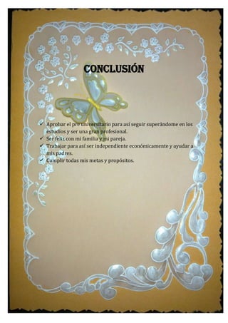 Conclusión
 Aprobar el pre universitario para así seguir superándome en los
estudios y ser una gran profesional.
 Ser feliz con mi familia y mi pareja.
 Trabajar para así ser independiente económicamente y ayudar a
mis padres.
 Cumplir todas mis metas y propósitos.
 