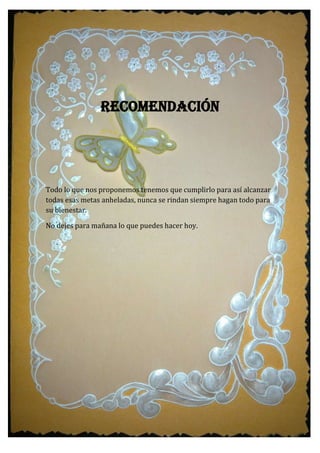 RECOMENDACIÓN
Todo lo que nos proponemos tenemos que cumplirlo para así alcanzar
todas esas metas anheladas, nunca se rindan siempre hagan todo para
su bienestar.
No dejes para mañana lo que puedes hacer hoy.
 