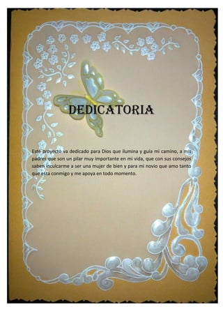 DEDICATORIA
Este proyecto va dedicado para Dios que ilumina y guía mi camino, a mis
padres que son un pilar muy importante en mi vida, que con sus consejos
saben inculcarme a ser una mujer de bien y para mi novio que amo tanto
que esta conmigo y me apoya en todo momento.
 