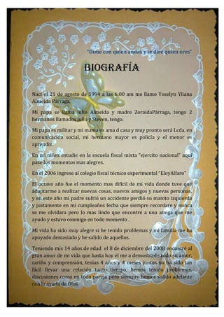 “Dime con quien andas y te diré quien eres”
Biografía
Nací el 21 de agosto de 1994 a las 6:00 am me llamo Yoselyn Yliana
Almeida Párraga.
Mi papa se llama julio Almeida y madre ZoraidaPárraga, tengo 2
hermanos llamados julio y Steven, tengo.
Mi papa es militar y mi mama es ama d casa y muy pronto será Lcda. en
comunicación social, mi hermano mayor es policía y el menor es
aprendiz.
En mi niñez estudie en la escuela fiscal mixta “ejercito nacional” aquí
pase los momentos mas alegres.
En el 2006 ingrese al colegio fiscal técnico experimental “EloyAlfaro”
El octavo año fue el momento mas difícil de mi vida donde tuve que
adaptarme a realizar nuevas cosas, nuevos amigos y nuevas personas,
y en este año mi padre sufrió un accidente perdió su manito izquierda
y justamente en mi cumpleaños fecha que siempre recordare y nunca
se me olvidara pero lo mas lindo que encontré a una amiga que me
ayudo y estuvo conmigo en todo momento .
Mi vida ha sido muy alegre si he tenido problemas y mi familia me ha
apoyado demasiado y he salido de aquellos.
Teniendo mis 14 años de edad el 8 de diciembre del 2008 encontré al
gran amor de mi vida que hasta hoy el me a demostrado todo su amor,
cariño y comprensión, tenias 4 años y 4 meses juntos no ha sido tan
fácil llevar una relación tanto tiempo, hemos tenido problemas,
discusiones como en toda pareja pero siempre hemos salido adelante
con la ayuda de Dios.
 