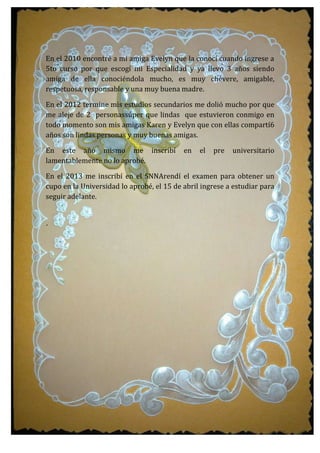 En el 2010 encontré a mi amiga Evelyn que la conocí cuando ingrese a
5to curso por que escogí mi Especialidad y ya llevo 3 años siendo
amiga de ella conociéndola mucho, es muy chévere, amigable,
respetuosa, responsable y una muy buena madre.
En el 2012 termine mis estudios secundarios me dolió mucho por que
me aleje de 2 personassúper que lindas que estuvieron conmigo en
todo momento son mis amigas Karen y Evelyn que con ellas compartí6
años son lindas personas y muy buenas amigas.
En este año mismo me inscribí en el pre universitario
lamentablemente no lo aprobé.
En el 2013 me inscribí en el SNNArendí el examen para obtener un
cupo en la Universidad lo aprobé, el 15 de abril ingrese a estudiar para
seguir adelante.
´
 
