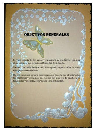 OBJETIVOS GENERALES
Soy una estudiante con ganas y entusiasmo de graduarme, soy una
chica soñadora que piensa en el bienestar de su familia.
Voy hacia una vida de desarrollo donde puedo emplear todas las ideas
que aparezcan en el camino.
Me veo como una persona comprometida y honesta que afronta todos
los problemas y obstáculos que vengan con el apoyo de aquellos que
tengo cerca y que estoy segura que no me lastimarían.
 