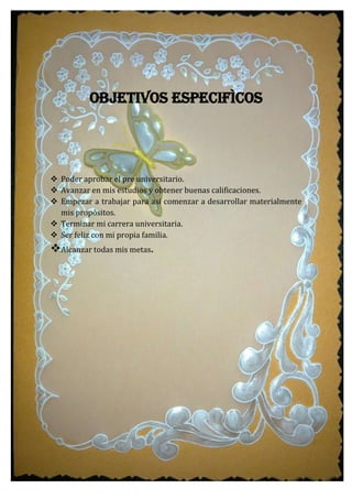 OBJETIVOS ESPECIFÌCOS
 Poder aprobar el pre universitario.
 Avanzar en mis estudios y obtener buenas calificaciones.
 Empezar a trabajar para así comenzar a desarrollar materialmente
mis propósitos.
 Terminar mi carrera universitaria.
 Ser feliz con mi propia familia.
Alcanzar todas mis metas.
 