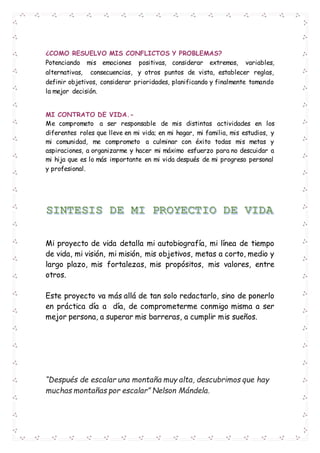 ¿COMO RESUELVO MIS CONFLICTOS Y PROBLEMAS?
Potenciando mis emociones positivas, considerar extremos, variables,
alternativas, consecuencias, y otros puntos de vista, establecer reglas,
definir objetivos, considerar prioridades, planificando y finalmente tomando
la mejor decisión.
MI CONTRATO DE VIDA.-
Me comprometo a ser responsable de mis distintas actividades en los
diferentes roles que lleve en mi vida; en mi hogar, mi familia, mis estudios, y
mi comunidad, me comprometo a culminar con éxito todas mis metas y
aspiraciones, a organizarme y hacer mi máximo esfuerzo para no descuidar a
mi hija que es lo más importante en mi vida después de mi progreso personal
y profesional.
Mi proyecto de vida detalla mi autobiografía, mi línea de tiempo
de vida, mi visión, mi misión, mis objetivos, metas a corto, medio y
largo plazo, mis fortalezas, mis propósitos, mis valores, entre
otros.
Este proyecto va más allá de tan solo redactarlo, sino de ponerlo
en práctica día a día, de comprometerme conmigo misma a ser
mejor persona, a superar mis barreras, a cumplir mis sueños.
“Después de escalar una montaña muy alta, descubrimos que hay
muchas montañas por escalar” Nelson Mándela.
 