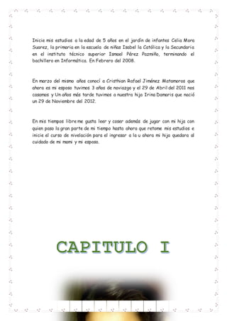 Inicie mis estudios a la edad de 5 años en el jardín de infantes Celia Mora
Suarez, la primaria en la escuela de niñas Isabel la Católica y la Secundaria
en el instituto técnico superior Ismael Pérez Pazmiño, terminando el
bachillero en Informática. En Febrero del 2008.
En marzo del mismo años conocí a Cristhian Rafael Jiménez Matamoros que
ahora es mi esposo tuvimos 3 años de noviazgo y el 29 de Abril del 2011 nos
casamos y Un años más tarde tuvimos a nuestra hija Irina Damaris que nació
un 29 de Noviembre del 2012.
En mis tiempos libre me gusta leer y coser además de jugar con mi hija con
quien paso la gran parte de mi tiempo hasta ahora que retome mis estudios e
inicie el curso de nivelación para el ingresar a la u ahora mi hija quedara al
cuidado de mi mami y mi esposo.
 