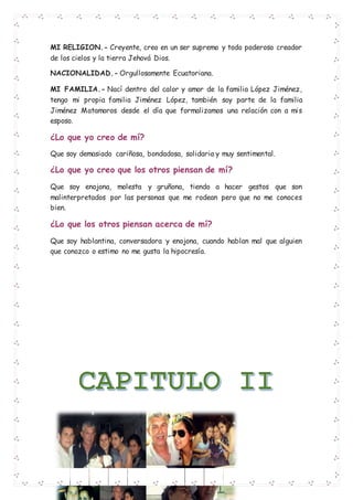 MI RELIGION.- Creyente, creo en un ser supremo y todo poderoso creador
de los cielos y la tierra Jehová Dios.
NACIONALIDAD.- Orgullosamente Ecuatoriana.
MI FAMILIA.- Nací dentro del calor y amor de la familia López Jiménez,
tengo mi propia familia Jiménez López, también soy parte de la familia
Jiménez Matamoros desde el día que formalizamos una relación con a mis
esposo.
¿Lo que yo creo de mí?
Que soy demasiado cariñosa, bondadosa, solidaria y muy sentimental.
¿Lo que yo creo que los otros piensan de mí?
Que soy enojona, molesta y gruñona, tiendo a hacer gestos que son
malinterpretados por las personas que me rodean pero que no me conoces
bien.
¿Lo que los otros piensan acerca de mí?
Que soy hablantina, conversadora y enojona, cuando hablan mal que alguien
que conozco o estimo no me gusta la hipocresía.
 