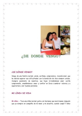 ¿DE DÓNDE VENGO?
Vengo de una familia normal, unida, cariñosa, comprensiva, incondicional, que
ha sabido superar sus dificultades con la bendición de dios siempre unidos.
Siempre pendiente de nosotros, sus hijos brindándonos amor cariño
comprensión, enseñándonos amar y confiar en Dios a sembrar valores y a
superarnos y ser buenas personas.
MI LÍNEA DE VIDA
Mi niñez.- Tuve una niñez normal junto a mi hermana que nació meses después
que yo siempre en compañía de mi mami y mi abuelita, cuando cumplí 7 años
 