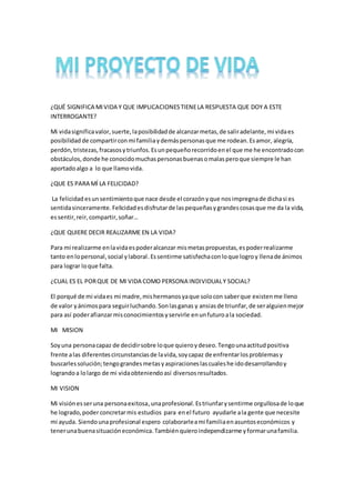 ¿QUÉ SIGNIFICA MIVIDA Y QUE IMPLICACIONESTIENELA RESPUESTA QUE DOY A ESTE
INTERROGANTE?
Mi vidasignificavalor,suerte,laposibilidadde alcanzarmetas,de saliradelante,mi vidaes
posibilidad de compartirconmi familiaydemáspersonasque me rodean.Esamor, alegría,
perdón,tristezas,fracasosytriunfos.Esunpequeñorecorridoenel que me he encontradocon
obstáculos,donde he conocidomuchaspersonasbuenasomalasperoque siempre le han
aportadoalgo a lo que llamovida.
¿QUE ES PARA MÍ LA FELICIDAD?
La felicidad esunsentimientoque nace desde el corazónyque nosimpregnade dichasi es
sentidasinceramente.Felicidadesdisfrutarde laspequeñasygrandescosasque me da la vida,
essentir,reir,compartir,soñar…
¿QUE QUIERE DECIR REALIZARME EN LA VIDA?
Para mi realizarme enlavidaespoderalcanzar mismetaspropuestas,espoderrealizarme
tanto enlopersonal,social ylaboral.Essentirme satisfechaconloque logroy llenade ánimos
para lograr loque falta.
¿CUAL ES EL PORQUE DE MI VIDA COMO PERSONA INDIVIDUALY SOCIAL?
El porqué de mi vidaes mi madre,mishermanosyaque solocon saberque existenme lleno
de valor yánimospara seguirluchando.Sonlasganas y ansiasde triunfar,de seralguienmejor
para así poderafianzarmisconocimientosyservirle enunfuturoala sociedad.
MI MISION
Soyuna personacapaz de decidirsobre loque quieroydeseo.Tengounaactitudpositiva
frente alas diferentescircunstanciasde lavida,soycapaz de enfrentarlosproblemasy
buscarlessolución;tengograndesmetasyaspiracioneslascualeshe idodesarrollandoy
lograndoa lolargo de mi vidaobteniendoasí diversosresultados.
MI VISION
Mi visiónesseruna personaexitosa,unaprofesional.Estriunfarysentirme orgullosade loque
he logrado,poderconcretarmis estudios para enel futuro ayudarle ala gente que necesite
mi ayuda. Siendounaprofesional espero colaborarleami familiaenasuntoseconómicos y
tenerunabuenasituacióneconómica.Tambiénquieroindependizarme yformarunafamilia.
 