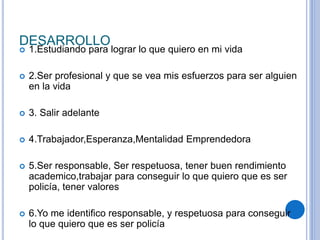 DESARROLLO 
 1.Estudiando para lograr lo que quiero en mi vida 
 2.Ser profesional y que se vea mis esfuerzos para ser alguien 
en la vida 
 3. Salir adelante 
 4.Trabajador,Esperanza,Mentalidad Emprendedora 
 5.Ser responsable, Ser respetuosa, tener buen rendimiento 
academico,trabajar para conseguir lo que quiero que es ser 
policía, tener valores 
 6.Yo me identifico responsable, y respetuosa para conseguir 
lo que quiero que es ser policía 
