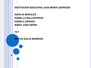 INSTITUCION EDUCATIVA JUAN MARIA CESPEDES 
NATALIA MORALES 
ISABELLA BALLESTEROS 
DANIELA GRANDA 
MARIA JOSE SERNA 
10-1 
MIRTZA IDALIA BARRERA 
 