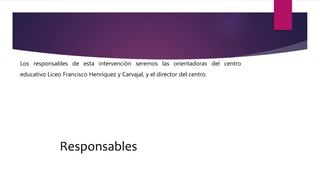 Responsables
Los responsables de esta intervención seremos las orientadoras del centro
educativo Liceo Francisco Henríquez y Carvajal, y el director del centro.
 