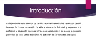 Introducción
La importancia de la elección de carrera radica en la constante necesidad del ser
humano de buscar un sentido de vida y alcanzar la felicidad, y encontrar una
profesión u ocupación que nos brinde esa satisfacción y se acople a nuestros
proyectos de vida. Estas decisiones no deberían de ser tomadas a la ligera.
 