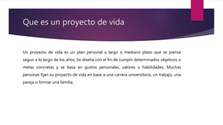 Que es un proyecto de vida
Un proyecto de vida es un plan personal a largo o mediano plazo que se piensa
seguir a lo largo de los años. Se diseña con el fin de cumplir determinados objetivos o
metas concretas y se basa en gustos personales, valores o habilidades. Muchas
personas fijan su proyecto de vida en base a una carrera universitaria, un trabajo, una
pareja o formar una familia.
 