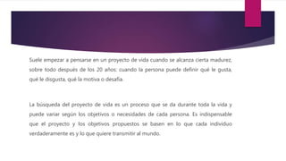 Suele empezar a pensarse en un proyecto de vida cuando se alcanza cierta madurez,
sobre todo después de los 20 años: cuando la persona puede definir qué le gusta,
qué le disgusta, qué la motiva o desafía.
La búsqueda del proyecto de vida es un proceso que se da durante toda la vida y
puede variar según los objetivos o necesidades de cada persona. Es indispensable
que el proyecto y los objetivos propuestos se basen en lo que cada individuo
verdaderamente es y lo que quiere transmitir al mundo.
 
