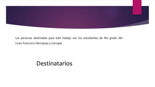 Destinatarios
Las personas destinadas para este trabajo son los estudiantes de 4to grado del
Liceo Francisco Henríquez y Carvajal.
 
