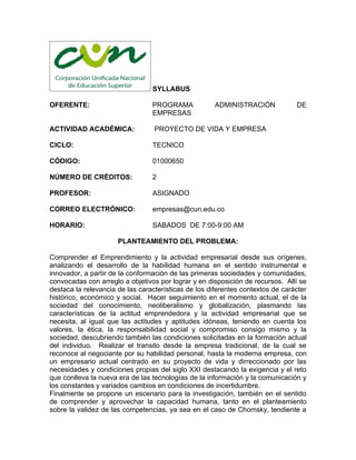 SYLLABUS

OFERENTE:                        PROGRAMA             ADMINISTRACIÓN            DE
                                 EMPRESAS

ACTIVIDAD ACADÉMICA:              PROYECTO DE VIDA Y EMPRESA

CICLO:                           TECNICO

CÓDIGO:                          01000650

NÚMERO DE CRÉDITOS:              2

PROFESOR:                        ASIGNADO

CORREO ELECTRÓNICO:              empresas@cun.edu.co

HORARIO:                         SABADOS DE 7:00-9:00 AM

                      PLANTEAMIENTO DEL PROBLEMA:

Comprender el Emprendimiento y la actividad empresarial desde sus orígenes,
analizando el desarrollo de la habilidad humana en el sentido instrumental e
innovador, a partir de la conformación de las primeras sociedades y comunidades,
convocadas con arreglo a objetivos por lograr y en disposición de recursos. Allí se
destaca la relevancia de las características de los diferentes contextos de carácter
histórico, económico y social. Hacer seguimiento en el momento actual, el de la
sociedad del conocimiento, neoliberalismo y globalización, plasmando las
características de la actitud emprendedora y la actividad empresarial que se
necesita, al igual que las actitudes y aptitudes idóneas, teniendo en cuenta los
valores, la ética, la responsabilidad social y compromiso consigo mismo y la
sociedad, descubriendo también las condiciones solicitadas en la formación actual
del individuo. Realizar el transito desde la empresa tradicional, de la cual se
reconoce al negociante por su habilidad personal, hasta la moderna empresa, con
un empresario actual centrado en su proyecto de vida y dirreccionado por las
necesidades y condiciones propias del siglo XXI destacando la exigencia y el reto
que conlleva la nueva era de las tecnologías de la información y la comunicación y
los constantes y variados cambios en condiciones de incertidumbre.
Finalmente se propone un escenario para la investigación, también en el sentido
de comprender y aprovechar la capacidad humana, tanto en el planteamiento
sobre la validez de las competencias, ya sea en el caso de Chomsky, tendiente a
 