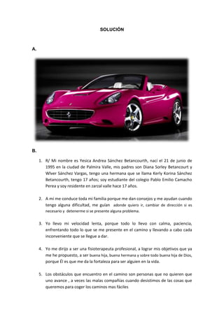 SOLUCIÓN



A.




B.

     1. R/ Mi nombre es Yesica Andrea Sánchez Betancourth, nací el 21 de junio de
        1995 en la ciudad de Palmira Valle, mis padres son Diana Sorley Betancourt y
        Wlver Sánchez Vargas, tengo una hermana que se llama Kerly Korina Sánchez
        Betancourth, tengo 17 años; soy estudiante del colegio Pablo Emilio Camacho
        Perea y soy residente en zarzal valle hace 17 años.

     2. A mí me conduce toda mi familia porque me dan consejos y me ayudan cuando
        tengo alguna dificultad, me guían adonde quiero ir, cambiar de dirección si es
        necesario y detenerme si se presente alguna problema.


     3. Yo llevo mi velocidad lenta, porque todo lo llevo con calma, paciencia,
        enfrentando todo lo que se me presente en el camino y llevando a cabo cada
        inconveniente que se llegue a dar.

     4. Yo me dirijo a ser una fisioterapeuta profesional, a lograr mis objetivos que ya
        me he propuesto, a ser buena hija, buena hermana y sobre todo buena hija de Dios,
        porque Él es que me da la fortaleza para ser alguien en la vida.

     5. Los obstáculos que encuentro en el camino son personas que no quieren que
        uno avance , a veces las malas compañías cuando desistimos de las cosas que
        queremos para coger los caminos mas fáciles
 