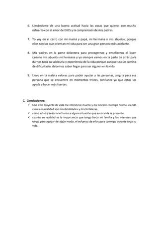 6. Llenándome de una buena actitud hacia las cosas que quiero, con mucho
      esfuerzo con el amor de DIOS y la comprensión de mis padres

   7. Yo voy en el carro con mi mamá y papá, mi hermana y mis abuelos, porque
      ellos son los que orientan mi vida para ser una gran persona más adelante.

   8. Mis padres en la parte delantera para protegernos y enseñarnos el buen
      camino mis abuelos mi hermana y yo siempre vamos en la parte de atrás para
      darnos toda su sabiduría y experiencia de la vida porque aunque sea un camino
      de dificultades debemos saber llegar para ser alguien en la vida

   9. Llevo en la maleta valores para poder ayudar a las personas, alegría para esa
      persona que se encuentre en momentos tristes, confianza ya que estos los
      ayuda a hacer más fuertes.




C. Conclusiones:
    Con este proyecto de vida me interiorice mucho y me sinceré conmigo misma, viendo
     cuales en realidad son mis debilidades y mis fortalezas.
    como actuó y reacciono frente a alguna situación que en mi vida se presente.
    cuanto en realidad es la importancia que tengo hacia mi familia y los intereses que
     tengo para ayudar de algún modo, el esfuerzo de ellos para conmigo durante toda su
     vida.
 