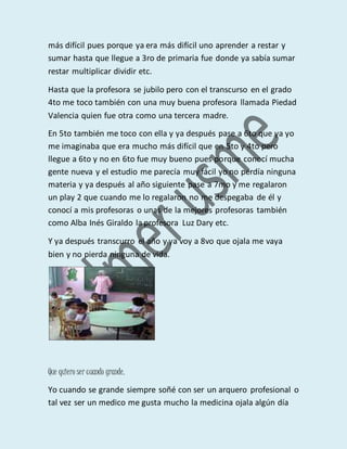 más difícil pues porque ya era más difícil uno aprender a restar y
sumar hasta que llegue a 3ro de primaria fue donde ya sabía sumar
restar multiplicar dividir etc.
Hasta que la profesora se jubilo pero con el transcurso en el grado
4to me toco también con una muy buena profesora llamada Piedad
Valencia quien fue otra como una tercera madre.
En 5to también me toco con ella y ya después pase a 6to que ya yo
me imaginaba que era mucho más difícil que en 5to y 4to pero
llegue a 6to y no en 6to fue muy bueno pues porque conocí mucha
gente nueva y el estudio me parecía muy fácil yo no perdía ninguna
materia y ya después al año siguiente pase a 7mo y me regalaron
un play 2 que cuando me lo regalaron no me despegaba de él y
conocí a mis profesoras o unas de la mejores profesoras también
como Alba Inés Giraldo la profesora Luz Dary etc.
Y ya después transcurro el año y ya voy a 8vo que ojala me vaya
bien y no pierda ninguna de vida.
Que quiero ser cuando grande.
Yo cuando se grande siempre soñé con ser un arquero profesional o
tal vez ser un medico me gusta mucho la medicina ojala algún día
 