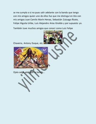 se me cumpla o si no pues salir adelante con la banda que tengo
con mis amigos quien uno de ellos fue que me distinguí en 6to con
mis amigos Juan Camilo Marín Henao, Sebastián Zuluaga Álzate,
Felipe Higuita Uribe, Luis Alejandro Arias Giraldo y por supuesto yo.
También tuve muchos amigos que conocí como Luis Felipe
Chaverra, Antony Duque, etc.
Ojala salga adelante la banda…
 