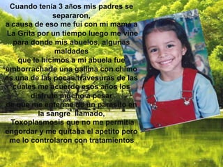 Cuando tenía 3 años mis padres se
               separaron,
a causa de eso me fui con mi mamá a
La Grita por un tiempo luego me vine
   para donde mis abuelos, algunas
               maldades
    que le hicimos a mi abuela fue
emborracharle una gallina con chimo
es una de las pocas travesuras de las
  cuales me acuerdo esos años los
        disfrute mucho a pesar
de que me enferme de un parasito en
          la sangre llamado,
  Toxoplasmosis que no me permitía
engordar y me quitaba el apetito pero
 me lo controlaron con tratamientos.
 