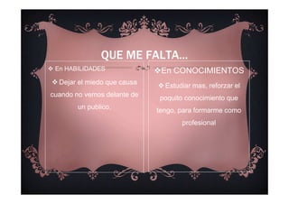 En HABILIDADES
Dejar el miedo que causa
cuando no vemos delante de
un publico.
QUE ME FALTA...
En CONOCIMIENTOS
Estudiar mas, reforzar el
poquito conocimiento que
tengo, para formarme como
profesional
 