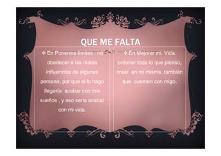 En Ponerme límites : no
obedecer a las malas
influencias de algunas
persona, por que si lo hago
llegaría acabar con mis
sueños , y eso seria acabar
con mi vida.
QUE ME FALTA
En Mejorar mi. Vida,
ordenar todo lo que pienso,
creer en mi misma, también
que cuenten con migo.
 