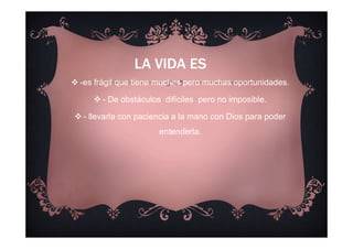 LA VIDA ES
-es frágil que tiene muchas pero muchas oportunidades.
- De obstáculos difíciles pero no imposible.
- llevarla con paciencia a la mano con Dios para poder
entenderla.
 