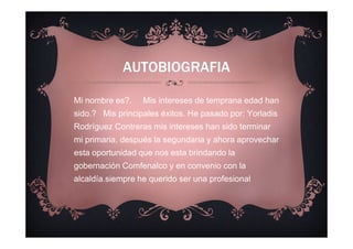 AUTOBIOGRAFIA
Mi nombre es?. Mis intereses de temprana edad han
sido.? Mis principales éxitos. He pasado por: Yorladis
Rodríguez Contreras mis intereses han sido terminar
mi primaria, después la segundaria y ahora aprovechar
esta oportunidad que nos esta brindando la
gobernación Comfenalco y en convenio con la
alcaldía.siempre he querido ser una profesional
 