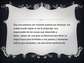 Soy una persona con muchos sueños por alcanzar, los
cuales puedo lograr si me lo propongo, soy
responsable de las cosas que desarrollo a
diario, deseo ser una gran profesional para tener un
mejor futuro para brindarle a mis padres y hermanas
todo lo que necesiten y de esa forma sentirme útil.
 