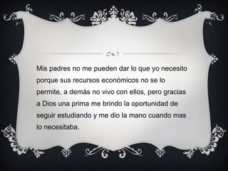 Mis padres no me pueden dar lo que yo necesito
porque sus recursos económicos no se lo
permite, a demás no vivo con ellos, pero gracias
a Dios una prima me brindo la oportunidad de
seguir estudiando y me dio la mano cuando mas
lo necesitaba.
 