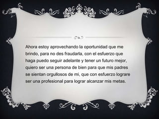 Ahora estoy aprovechando la oportunidad que me
brindo, para no des fraudarla, con el esfuerzo que
haga puedo seguir adelante y tener un futuro mejor,
quiero ser una persona de bien para que mis padres
se sientan orgullosos de mi, que con esfuerzo lograre
ser una profesional para lograr alcanzar mis metas.
 