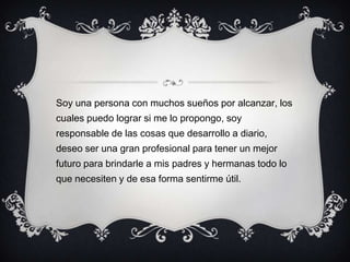 Soy una persona con muchos sueños por alcanzar, los
cuales puedo lograr si me lo propongo, soy
responsable de las cosas que desarrollo a diario,
deseo ser una gran profesional para tener un mejor
futuro para brindarle a mis padres y hermanas todo lo
que necesiten y de esa forma sentirme útil.
 