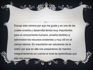 Escogí esta carrera por que me gusta y es una de las
cuales enseña y desarrolla temas muy importantes
para el conocimiento humano, enseña también a
administrar los recursos existentes y muy útil en el
campo laboral. Es importante ser estudiante de la
UdeC por que en ella nos preparamos de manera
integral teniendo en cuenta el nivel de aprendizaje que
ella nos presta.
 
